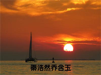 乔含玉秦浩然精彩小说（秦浩然乔含玉）阅读大结局秦浩然乔含玉免费版小说更新阅读_笔趣阁