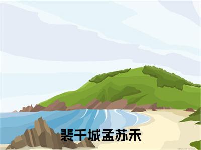 孟苏禾裴千城（裴千城孟苏禾）全文在线阅读无弹窗大结局_裴千城孟苏禾全文无弹窗最新章节列表_笔趣阁