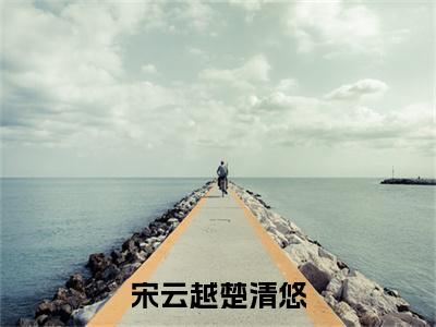 楚清悠宋云越（宋云越楚清悠）全集免费阅读无弹窗_（宋云越楚清悠小说免费阅读）_笔趣阁