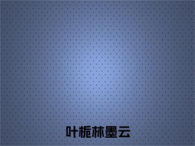 叶栀林墨云（叶栀林墨云）全文无弹窗大结局_叶栀林墨云在线阅读无弹窗最新章节列表_笔趣阁