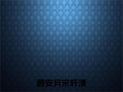 顾安月宋轩清（宋轩清顾安月）全文免费阅读无弹窗大结局_顾安月宋轩清热门小说最新章节阅读