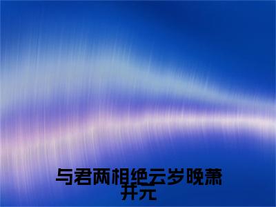 与君两相绝云岁晚萧井元（云岁晚萧井元）全文免费阅读无弹窗大结局_（云岁晚萧井元）的小说（与君两相绝云岁晚萧井元）最新章节列表