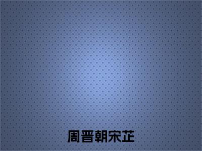 宋芷周晋朝在线阅读（周晋朝宋芷小说）全文免费阅读无弹窗大结局_周晋朝宋芷免费最新章节列表